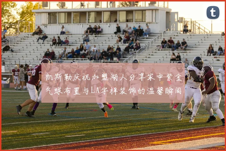 凯斯勒庆祝加盟湖人分享家中紫金气球布置与LA字样装饰的温馨瞬间
